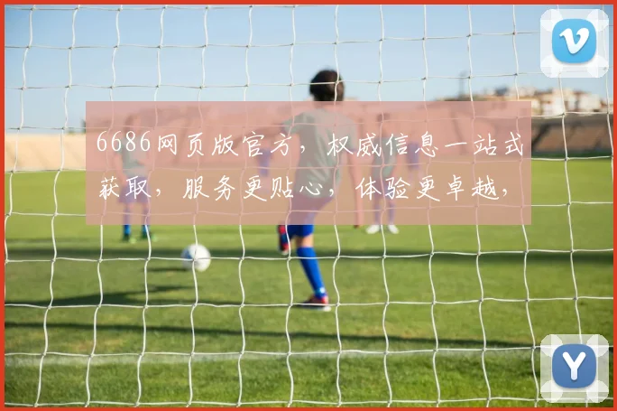 6686网页版官方，权威信息一站式获取，服务更贴心，体验更卓越，尽享便捷生活