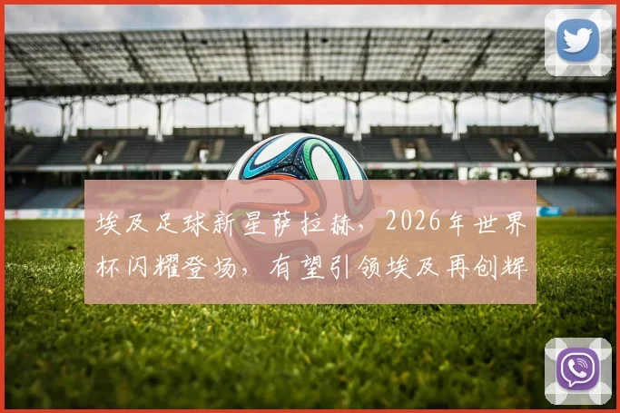 埃及足球新星萨拉赫，2026年世界杯闪耀登场，有望引领埃及再创辉煌，