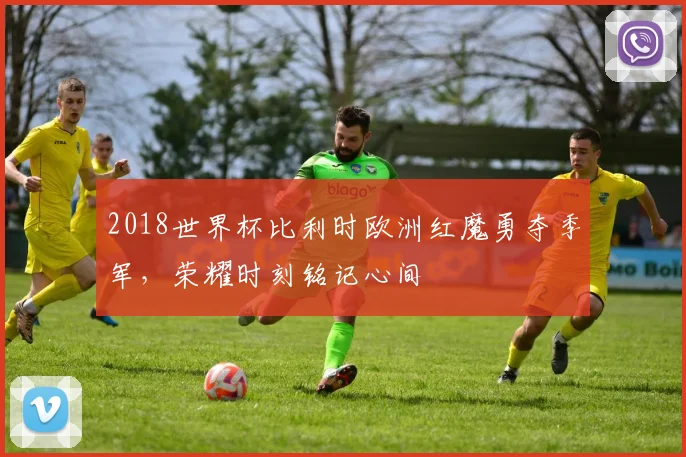 2018世界杯比利时欧洲红魔勇夺季军，荣耀时刻铭记心间