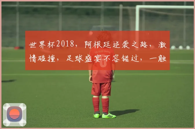 世界杯2018，阿根廷逆袭之路，激情碰撞，足球盛宴不容错过，一触即发