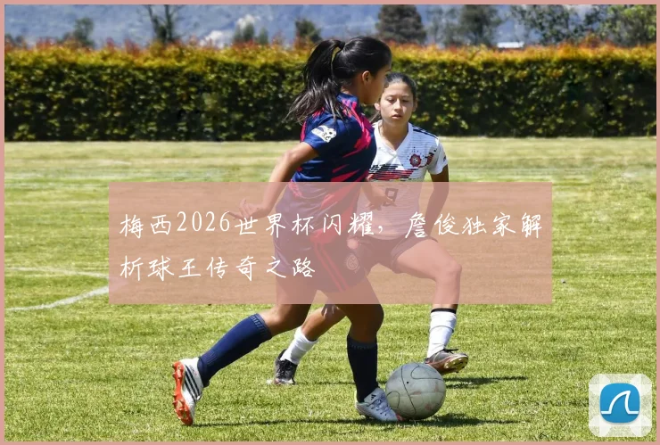 梅西2026世界杯闪耀，詹俊独家解析球王传奇之路