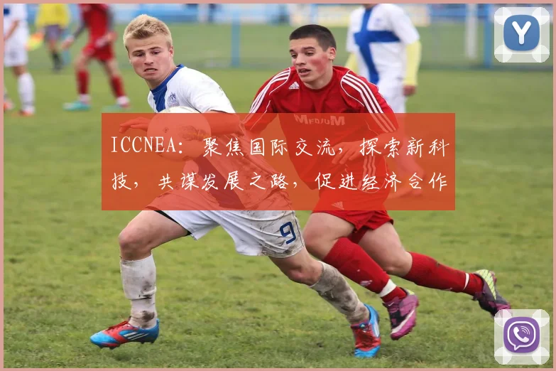 ICCNEA：聚焦国际交流，探索新科技，共谋发展之路，促进经济合作与共赢