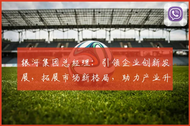 银河集团总经理：引领企业创新发展，拓展市场新格局，助力产业升级之路